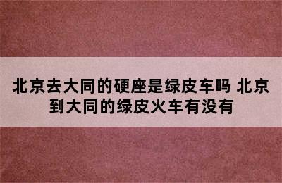 北京去大同的硬座是绿皮车吗 北京到大同的绿皮火车有没有